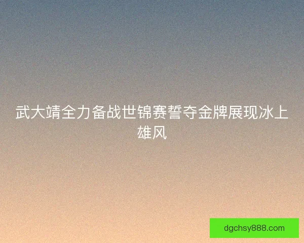 武大靖全力备战世锦赛誓夺金牌展现冰上雄风