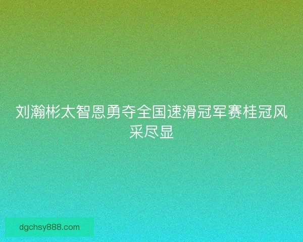 刘瀚彬太智恩勇夺全国速滑冠军赛桂冠风采尽显