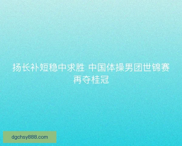 扬长补短稳中求胜 中国体操男团世锦赛再夺桂冠